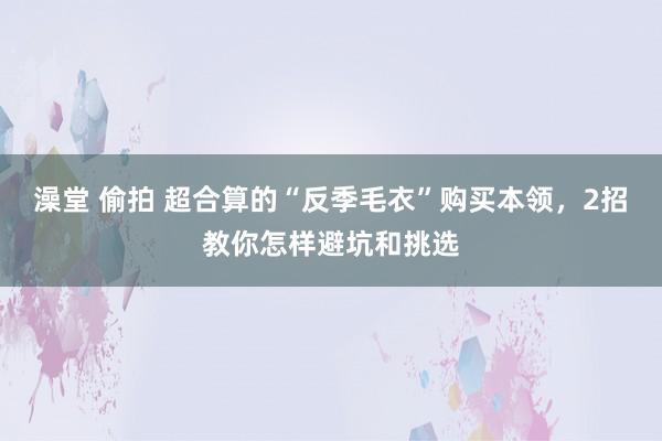 澡堂 偷拍 超合算的“反季毛衣”购买本领，2招教你怎样避坑和挑选