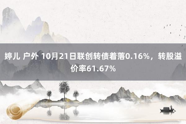 婷儿 户外 10月21日联创转债着落0.16%，转股溢价率61.67%