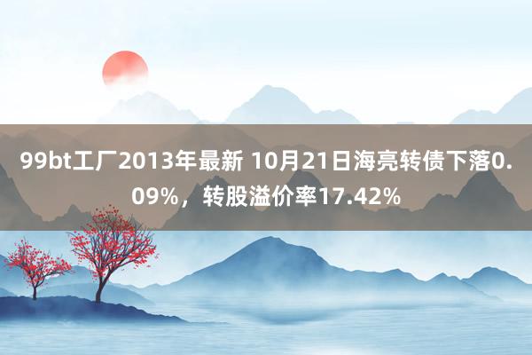 99bt工厂2013年最新 10月21日海亮转债下落0.09%，转股溢价率17.42%