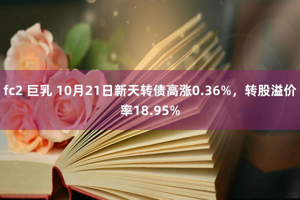 fc2 巨乳 10月21日新天转债高涨0.36%，转股溢价率18.95%