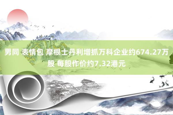 男同 表情包 摩根士丹利增抓万科企业约674.27万股 每股作价约7.32港元