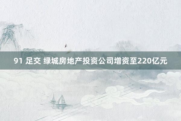 91 足交 绿城房地产投资公司增资至220亿元