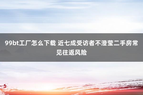 99bt工厂怎么下载 近七成受访者不澄莹二手房常见往返风险