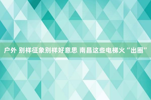 户外 别样征象别样好意思 南昌这些电梯火“出圈”