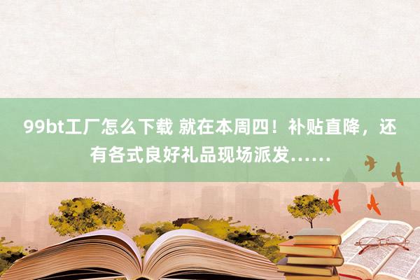 99bt工厂怎么下载 就在本周四！补贴直降，还有各式良好礼品现场派发……