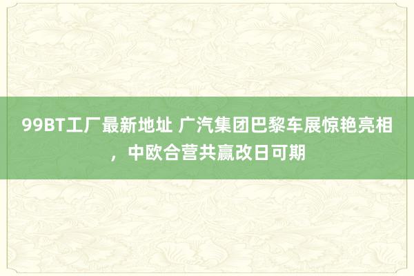 99BT工厂最新地址 广汽集团巴黎车展惊艳亮相，中欧合营共赢改日可期