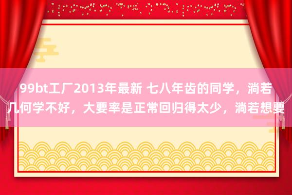 99bt工厂2013年最新 七八年齿的同学，淌若几何学不好，大要率是正常回归得太少，淌若想要