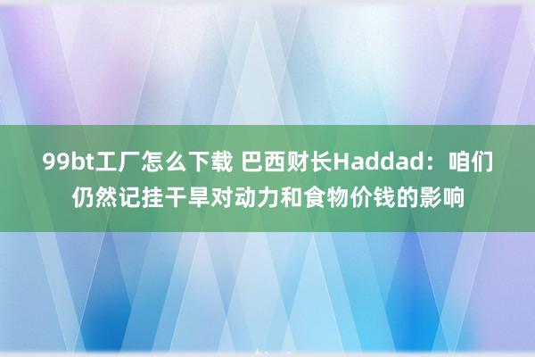 99bt工厂怎么下载 巴西财长Haddad：咱们仍然记挂干旱对动力和食物价钱的影响