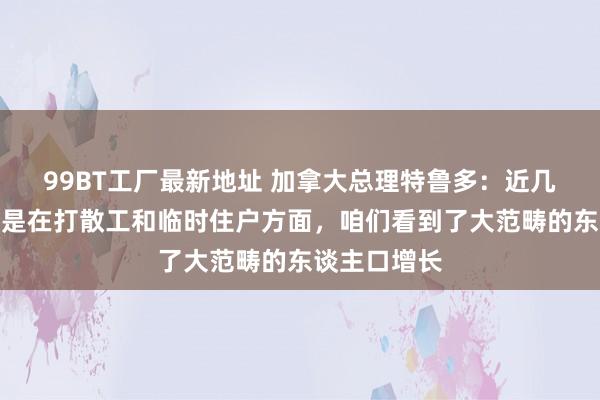 99BT工厂最新地址 加拿大总理特鲁多：近几年来，尤其是在打散工和临时住户方面，咱们看到了大范畴的东谈主口增长