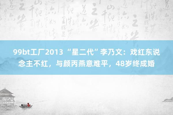 99bt工厂2013 “星二代”李乃文：戏红东说念主不红，与颜丙燕意难平，48岁终成婚