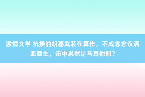 激情文学 抗揍的胡塞武装在算作，不成念念议满血回生，击中果然是马耳他船？