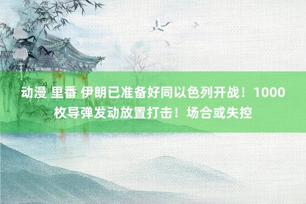 动漫 里番 伊朗已准备好同以色列开战！1000枚导弹发动放置打击！场合或失控