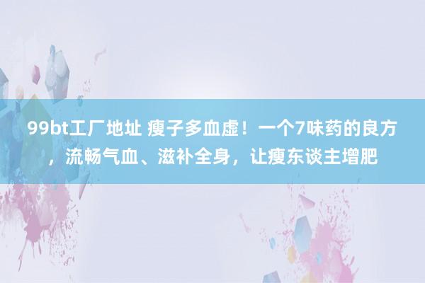 99bt工厂地址 瘦子多血虚！一个7味药的良方，流畅气血、滋补全身，让瘦东谈主增肥