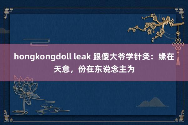 hongkongdoll leak 跟傻大爷学针灸：缘在天意，份在东说念主为