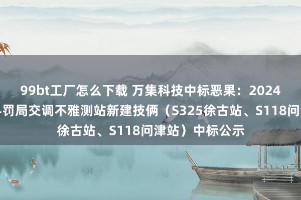 99bt工厂怎么下载 万集科技中标恶果：2024年新洲区公路科罚局交调不雅测站新建技俩（S325徐古站、S118问津站）中标公示