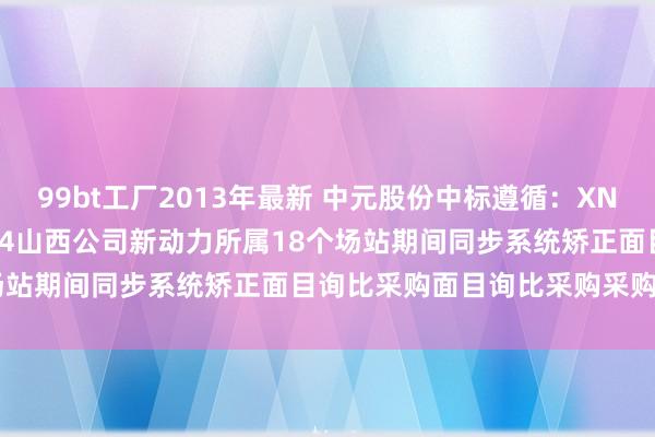 99bt工厂2013年最新 中元股份中标遵循：XNY-WZ-XJ-202410114山西公司新动力所属18个场站期间同步系统矫正面目询比采购面目询比采购采购遵循公告