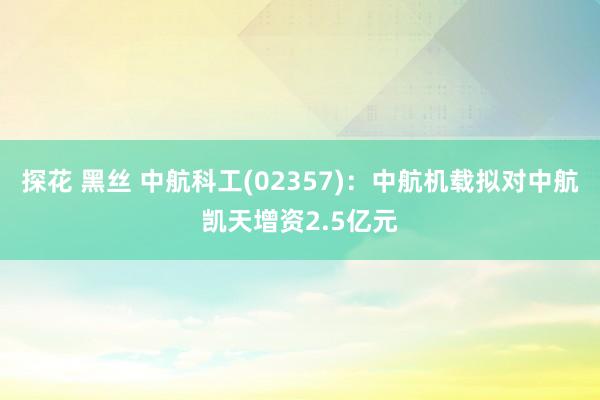 探花 黑丝 中航科工(02357)：中航机载拟对中航凯天增资2.5亿元