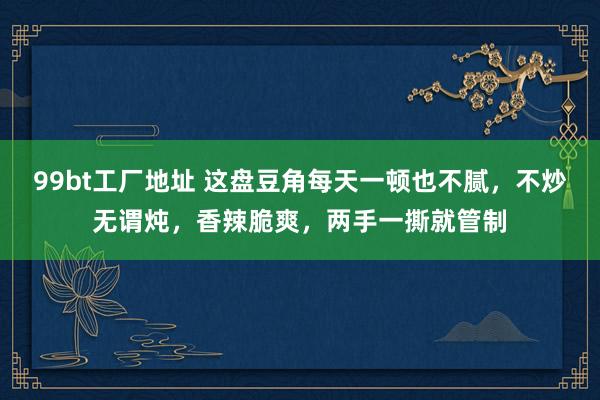 99bt工厂地址 这盘豆角每天一顿也不腻，不炒无谓炖，香辣脆爽，两手一撕就管制