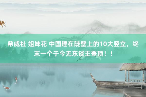 希威社 姐妹花 中国建在陡壁上的10大竖立，终末一个于今无东谈主登顶！！