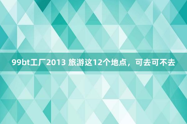 99bt工厂2013 旅游这12个地点，可去可不去