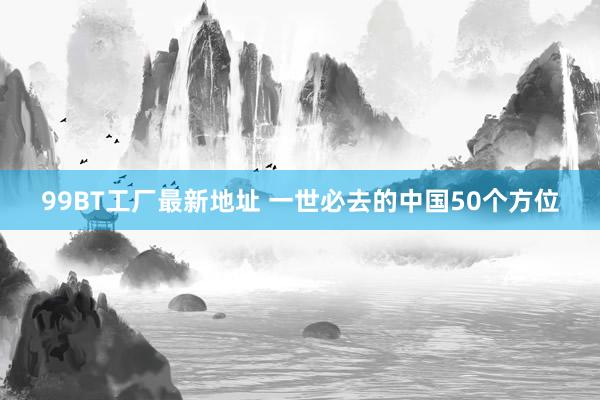 99BT工厂最新地址 一世必去的中国50个方位