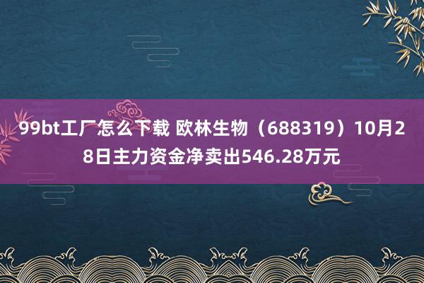 99bt工厂怎么下载 欧林生物（688319）10月28日主力资金净卖出546.28万元