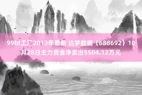 99bt工厂2013年最新 达梦数据（688692）10月28日主力资金净卖出5504.12万元