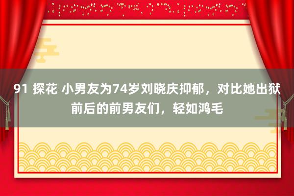 91 探花 小男友为74岁刘晓庆抑郁，对比她出狱前后的前男友们，轻如鸿毛