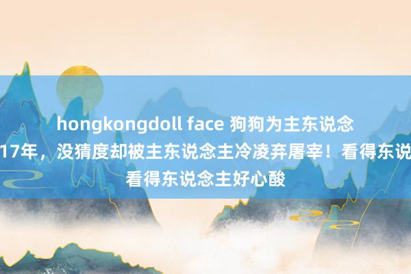 hongkongdoll face 狗狗为主东说念主看家护院17年，没猜度却被主东说念主冷凌弃屠宰！看得东说念主好心酸