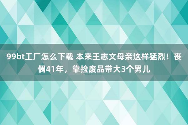 99bt工厂怎么下载 本来王志文母亲这样猛烈！丧偶41年，靠捡废品带大3个男儿