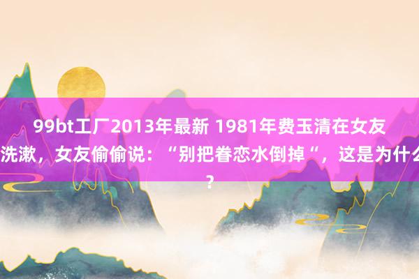 99bt工厂2013年最新 1981年费玉清在女友家洗漱，女友偷偷说：“别把眷恋水倒掉“，这是为什么？