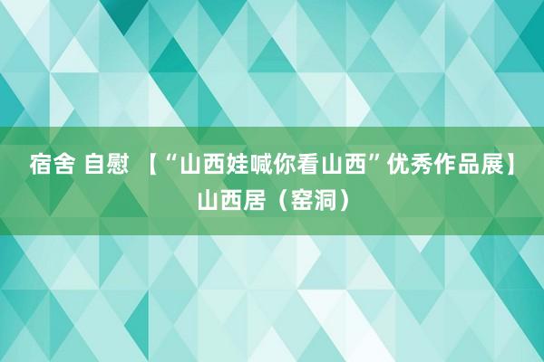 宿舍 自慰 【“山西娃喊你看山西”优秀作品展】山西居（窑洞）