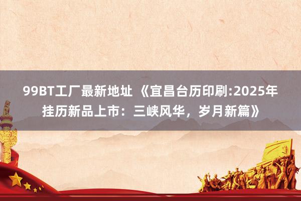 99BT工厂最新地址 《宜昌台历印刷:2025年挂历新品上市：三峡风华，岁月新篇》