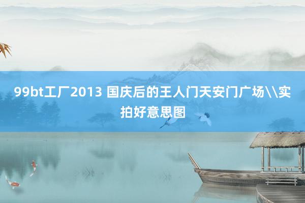 99bt工厂2013 国庆后的王人门天安门广场\实拍好意思图