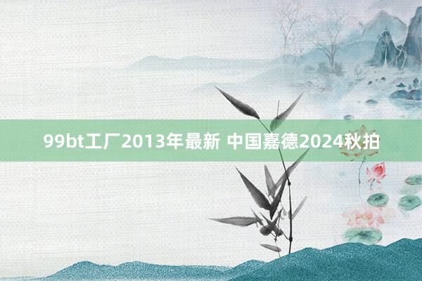 99bt工厂2013年最新 中国嘉德2024秋拍