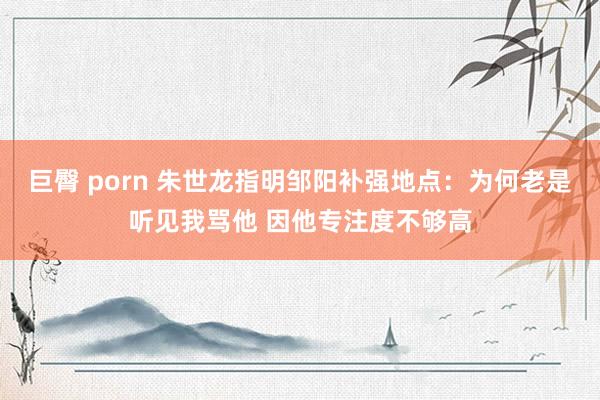 巨臀 porn 朱世龙指明邹阳补强地点：为何老是听见我骂他 因他专注度不够高