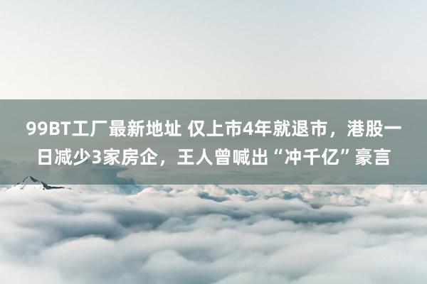 99BT工厂最新地址 仅上市4年就退市，港股一日减少3家房企，王人曾喊出“冲千亿”豪言