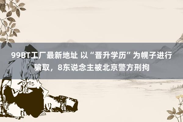 99BT工厂最新地址 以“晋升学历”为幌子进行骗取，8东说念主被北京警方刑拘