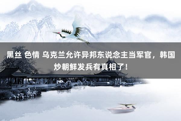 黑丝 色情 乌克兰允许异邦东说念主当军官，韩国炒朝鲜发兵有真相了！