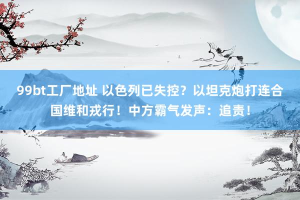 99bt工厂地址 以色列已失控？以坦克炮打连合国维和戎行！中方霸气发声：追责！