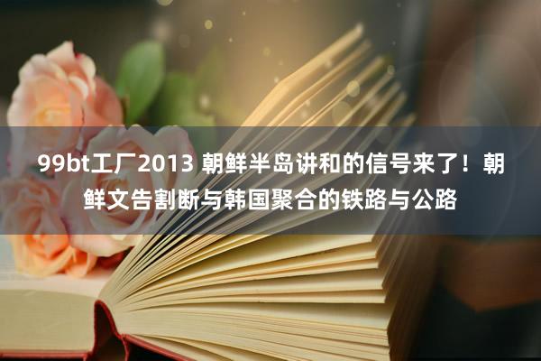 99bt工厂2013 朝鲜半岛讲和的信号来了！朝鲜文告割断与韩国聚合的铁路与公路