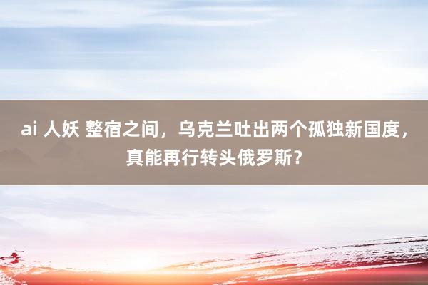 ai 人妖 整宿之间，乌克兰吐出两个孤独新国度，真能再行转头俄罗斯？