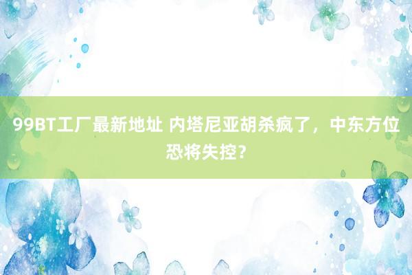 99BT工厂最新地址 内塔尼亚胡杀疯了，中东方位恐将失控？