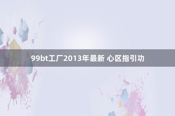 99bt工厂2013年最新 心区指引功