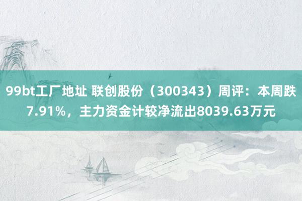 99bt工厂地址 联创股份（300343）周评：本周跌7.91%，主力资金计较净流出8039.63万元