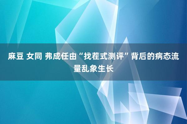 麻豆 女同 弗成任由“找茬式测评”背后的病态流量乱象生长