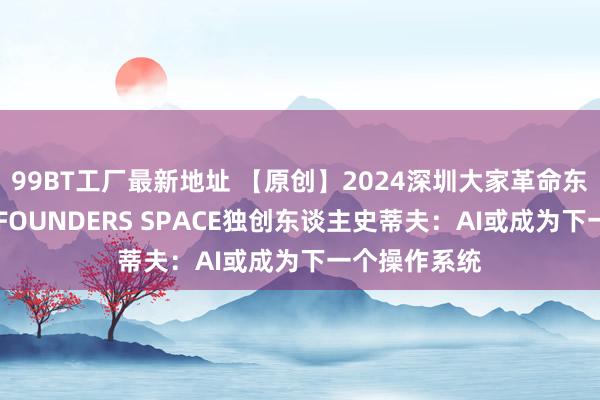 99BT工厂最新地址 【原创】2024深圳大家革命东谈主才论坛|FOUNDERS SPACE独创东谈主史蒂夫：AI或成为下一个操作系统