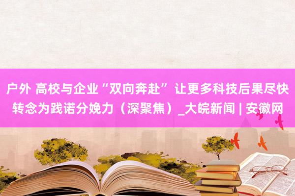 户外 高校与企业“双向奔赴” 让更多科技后果尽快转念为践诺分娩力（深聚焦）_大皖新闻 | 安徽网