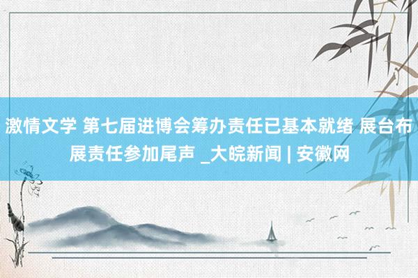 激情文学 第七届进博会筹办责任已基本就绪 展台布展责任参加尾声 _大皖新闻 | 安徽网