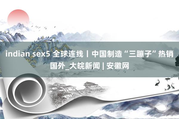 indian sex5 全球连线丨中国制造“三蹦子”热销国外_大皖新闻 | 安徽网